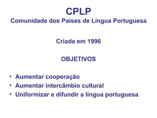 CPLP Comunidade dos Países de Língua Portuguesa Criada em 1996 OBJETIVOS Aumentar cooperação Aumentar intercâmbio cultural Uniformizar e difundir a língua portuguesa 