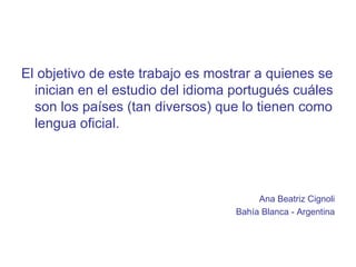 El objetivo de este trabajo es mostrar a quienes se inician en el estudio del idioma portugués cuáles son los países (tan diversos) que lo tienen como lengua oficial. Ana Beatriz Cignoli Bahía Blanca - Argentina 