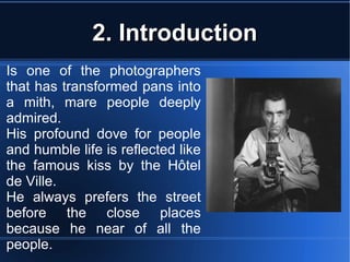 2. Introduction2. Introduction
Is one of the photographers
that has transformed pans into
a mith, mare people deeply
admired.
His profound dove for people
and humble life is reflected like
the famous kiss by the Hôtel
de Ville.
He always prefers the street
before the close places
because he near of all the
people.
 