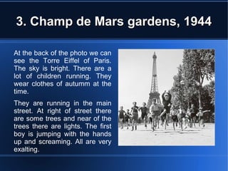 3. Champ de Mars gardens, 19443. Champ de Mars gardens, 1944
At the back of the photo we can
see the Torre Eiffel of Paris.
The sky is bright. There are a
lot of children running. They
wear clothes of autumm at the
time.
They are running in the main
street. At right of street there
are some trees and near of the
trees there are lights. The first
boy is jumping with the hands
up and screaming. All are very
exalting.
 