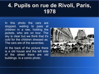 4. Pupils on rue de Rivoli, Paris,4. Pupils on rue de Rivoli, Paris,
19781978
In this photo the cars are
stopped, waiting to pass at
children in a raw, holding the
jackets, who are on tour. The
sky is clear but we think that it's
cold for the children dressed as.
The cars are of the seventies.
At the back of the picture there
is a old house and the left side
of the street there are old
buildings. Is a comic photo.
 