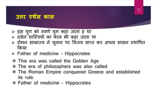 उत्तर एथेंस काल
 इस युग को स्िर्ा युग कहा जाता ह था
 दशान शाजस्त्रयों का काल भी कहा जाता था
 रोमन साम्राज्य ने यूनान पर विजय प्राप्त कर अपना शासन स्थावपत
फकया
 Father of medicine - Hippocrates
 This era was called the Golden Age
 The era of philosophers was also called
 The Roman Empire conquered Greece and established
its rule.
 Father of medicine - Hippocrates
11
 