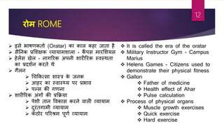रोम ROME
 इसे भािर्कताा (Oratar) का काल कहा जाता ह
 सतनक प्रशशक्षक व्यायामशाला - कैं पस मारशशयस
 हेलेंस खेल - नागररक अपनी शारीररक स्िस्थता
का प्रदशान करते थे
 गलन
 श्रचफकत्सा शास्त्र के जनक
 आहर का स्िास््य पर प्रभाि
 पल्स की गर्ना
 शारीररक अांगों की प्रफक्रया
 पेशी तान विकास करने िाली व्यायाम
 दुरांतगामी व्यायाम
 कठोर पररश्रम पूर्ा व्यायाम
 It is called the era of the oratar
 Military Instructor Gym - Campus
Marius
 Helens Games - Citizens used to
demonstrate their physical fitness
 Gallon
 Father of medicine
 Health effect of Ahar
 Pulse calculation
 Process of physical organs
 Muscle growth exercises
 Quick exercise
 Hard exercise
12
 