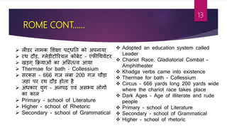 ROME CONT……
 लीडर नामक शशक्षा पद्धतत को अपनाया
 रथ दौड, ग्लेडीर्ोररयल कोंबेर् – एांफीश्रथयेर्र
 खडग् फक्रयाओां का अजस्तत्ि आया
 Thermae for bath – Collessium
 सरकस - 666 गज लांबा 200 गज चौडा
जहाां पर रथ दौड होता ह
 अांधकार युग - अनपढ़ एिां असभ्य लोगों
का काल
 Primary - school of Literature
 Higher - school of Rhetoric
 Secondary - school of Grammatical
 Adopted an education system called
Leader
 Chariot Race, Gladiatorial Combat -
Amphitheater
 Khadga verbs came into existence
 Thermae for bath - Collessium
 Circus - 666 yards long 200 yards wide
where the chariot race takes place
 Dark Ages - Age of illiterate and rude
people
 Primary - school of Literature
 Secondary - school of Grammatical
 Higher - school of rhetoric
13
 