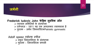 जममनी
Frederick ludovic John फे ड्रिक लुर्ववक जॉन
 व्यायाम सशमततयों के सांस्थापक
 र्नाप्लाज़ - 1811 यह एक आयताकार व्यामशाला ह
 पुस्तक - जमान जजमनाजस्र्कPatriotic gymnastic
Adolf speez एडोल्फ स्पीज
 स्कू ल जजमनाजस्र्क के सांस्थापक
 पुस्तक - जजम्नाजस्र्क प्रर्ाली
15
 