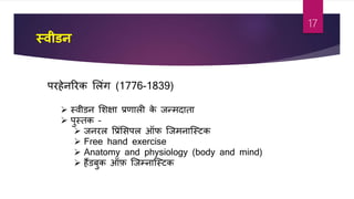 स्वीर्न
परहेनररक शलांग (1776-1839)
 स्िीडन शशक्षा प्रर्ाली के जन्मदाता
 पुस्तक –
 जनरल वप्रांशसपल ऑफ जजमनाजस्र्क
 Free hand exercise
 Anatomy and physiology (body and mind)
 हैंडबुक ऑफ़ जजम्नाजस्र्क
17
 