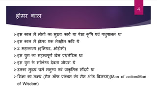 होमर काल
इस काल में लोगों का मुख्य काया या पेशा कृ वि एिां पशुपालन था
इस काल में होमर एक नेत्रहीन कवि थे
2 महाकाव्य (इशलयड, ओडीसी)
इस युग का महत्िपूर्ा खेल एथलेटर्क था
इस युग के सिाश्रेष्ठ देिता जीयस थे
उनका मुख्य धमा मनुष्य एिां प्राकृ ततक सौंदया था
शशक्षा का लक्ष्य (मन ऑफ एक्शन एांड मन ऑफ विजडम)(Man of action/Man
of Wisdom)
4
 