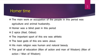Homer time
 The main work or occupation of the people in this period was
agriculture and animal husbandry.
 Homer was a blind poet in this period
 2 epics (Iliad, Odissi)
 The important sport of this era was athletic
 The best gods of this era were Jesus
 His main religion was human and natural beauty
 The goal of education (Man of action and man of Wisdom) (Man of
action / Man of Wisdom)
5
 