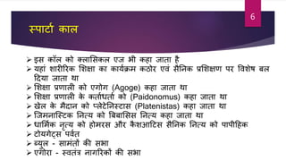 स्पार्ाा काल
 इस कॉल को क्लाशसकल एज भी कहा जाता ह
 यहाां शारीररक शशक्षा का कायाक्रम कठोर एिां सतनक प्रशशक्षर् पर विशेि बल
टदया जाता था
 शशक्षा प्रर्ाली को एगोग (Agoge) कहा जाता था
 शशक्षा प्रर्ाली के कतााधताा को (Paidonomus) कहा जाता था
 खेल के मदान को प्लेर्ेतनस्र्ास (Platenistas) कहा जाता था
 जजमनाजस्र्क तनत्य को बबबाशसस तनत्य कहा जाता था
 धाशमाक नृत्य को होमरस और कशआटर्स सतनक तनत्य को पापीटहक
 र्ोयगेट्स पिात
 ब्युल - सामांतों की सभा
 एगोरा - स्ितांत्र नागररकों की सभा
6
 