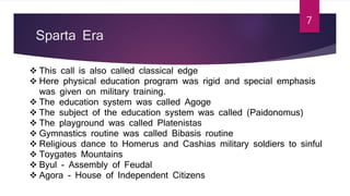 Sparta Era
 This call is also called classical edge
 Here physical education program was rigid and special emphasis
was given on military training.
 The education system was called Agoge
 The subject of the education system was called (Paidonomus)
 The playground was called Platenistas
 Gymnastics routine was called Bibasis routine
 Religious dance to Homerus and Cashias military soldiers to sinful
 Toygates Mountains
 Byul - Assembly of Feudal
 Agora - House of Independent Citizens
7
 