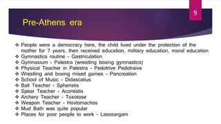 Pre-Athens era
 People were a democracy here, the child lived under the protection of the
mother for 7 years, then received education, military education, moral education
 Gymnastics routine - Gastriculation
 Gymnasium - Palestra (wrestling boxing gymnastics)
 Physical Teacher in Palestra - Pedotrive Pedotraive
 Wrestling and boxing mixed games - Pancreation
 School of Music - Didascalius
 Ball Teacher - Spheristis
 Spear Teacher - Acontistis
 Archery Teacher - Toxotose
 Weapon Teacher - Hovlomachos
 Mud Bath was quite popular
 Places for poor people to work - Lasosargam
9
 