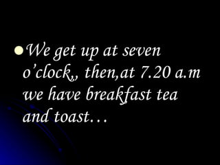 We get up at seven o’clock,, then,at 7.20 a.m we have breakfast tea and toast…
