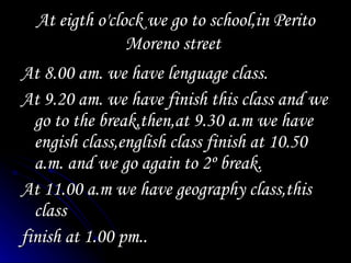 At eigth o'clock we go to school,in Perito Moreno street At 8.00 am. we have lenguage class. At 9.20 am. we have finish this class and we go to the break,then,at 9.30 a.m we have engish class,english class finish at 10.50 a.m. and we go again to 2º break. At 11.00 a.m we have geography class,this class finish at 1.00 pm..