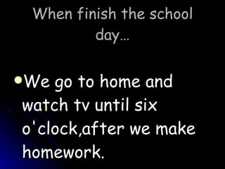 When finish the school day… We go to home and watch tv until six o'clock,after we make homework.