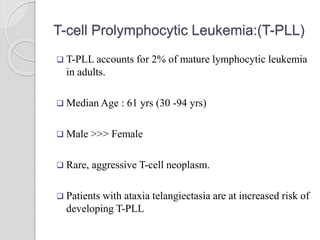 T-cell Prolymphocytic Leukemia:(T-PLL)
 T-PLL accounts for 2% of mature lymphocytic leukemia
in adults.
 Median Age : 61 yrs (30 -94 yrs)
 Male >>> Female
 Rare, aggressive T-cell neoplasm.
 Patients with ataxia telangiectasia are at increased risk of
developing T-PLL
 