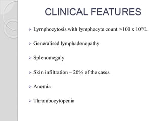 CLINICAL FEATURES
 Lymphocytosis with lymphocyte count >100 x 109/L
 Generalised lymphadenopathy
 Splenomegaly
 Skin infiltration – 20% of the cases
 Anemia
 Thrombocytopenia
 