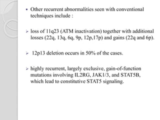  Other recurrent abnormalities seen with conventional
techniques include :
 loss of 11q23 (ATM inactivation) together with additional
losses (22q, 13q, 6q, 9p, 12p,17p) and gains (22q and 6p).
 12p13 deletion occurs in 50% of the cases.
 highly recurrent, largely exclusive, gain-of-function
mutations involving IL2RG, JAK1/3, and STAT5B,
which lead to constitutive STAT5 signaling.
 