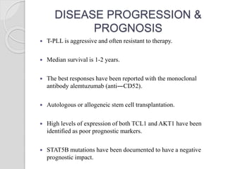 DISEASE PROGRESSION &
PROGNOSIS
 T-PLL is aggressive and often resistant to therapy.
 Median survival is 1-2 years.
 The best responses have been reported with the monoclonal
antibody alemtuzumab (anti―CD52).
 Autologous or allogeneic stem cell transplantation.
 High levels of expression of both TCL1 and AKT1 have been
identified as poor prognostic markers.
 STAT5B mutations have been documented to have a negative
prognostic impact.
 