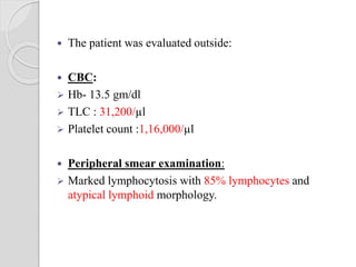  The patient was evaluated outside:
 CBC:
 Hb- 13.5 gm/dl
 TLC : 31,200/µl
 Platelet count :1,16,000/µl
 Peripheral smear examination:
 Marked lymphocytosis with 85% lymphocytes and
atypical lymphoid morphology.
 