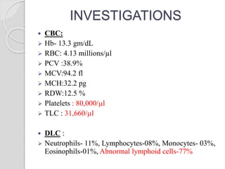 INVESTIGATIONS
 CBC:
 Hb- 13.3 gm/dL
 RBC: 4.13 millions/µl
 PCV :38.9%
 MCV:94.2 fl
 MCH:32.2 pg
 RDW:12.5 %
 Platelets : 80,000/µl
 TLC : 31,660/µl
 DLC :
 Neutrophils- 11%, Lymphocytes-08%, Monocytes- 03%,
Eosinophils-01%, Abnormal lymphoid cells-77%
 