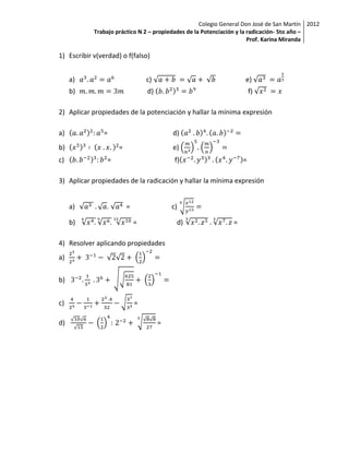 Colegio General Don José de San Martín 2012
            Trabajo práctico N 2 – propiedades de la Potenciación y la radicación- 5to año –
                                                                       Prof. Karina Miranda

1) Escribir v(verdad) o f(falso)


     a)                          c)                                e)
     b)                          d)                                    f)

2) Aplicar propiedades de la potenciación y hallar la mínima expresión

a)             =                          d)
b)                   =                    e)
c)               =                         f)                      =

3) Aplicar propiedades de la radicación y hallar la mínima expresión


     a)         .        =                c)

     b)                      =             d)                  =

4) Resolver aplicando propiedades
a)


b)


c)                           =

d)                                    =
 