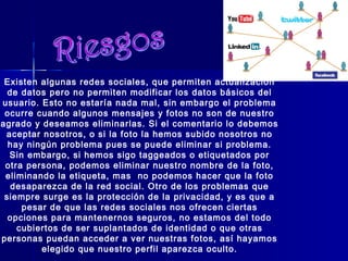 Existen algunas redes sociales, que permiten actualización
de datos pero no permiten modificar los datos básicos del
usuario. Esto no estaría nada mal, sin embargo el problema
ocurre cuando algunos mensajes y fotos no son de nuestro
agrado y deseamos eliminarlas. Si el comentario lo debemos
aceptar nosotros, o si la foto la hemos subido nosotros no
hay ningún problema pues se puede eliminar si problema.
Sin embargo, si hemos sigo taggeados o etiquetados por
otra persona, podemos eliminar nuestro nombre de la foto,
eliminando la etiqueta, mas no podemos hacer que la foto
desaparezca de la red social. Otro de los problemas que
siempre surge es la protección de la privacidad, y es que a
pesar de que las redes sociales nos ofrecen ciertas
opciones para mantenernos seguros, no estamos del todo
cubiertos de ser suplantados de identidad o que otras
personas puedan acceder a ver nuestras fotos, así hayamos
elegido que nuestro perfil aparezca oculto.
 