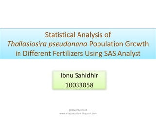 Statistical Analysis of
Thallasiosira pseudonana Population Growth
  in Different Fertilizers Using SAS Analyst

                Ibnu Sahidhir
                  10033058


                       @IBNU SAHIDHIR
                www.artaquaculture.blogspot.com
 