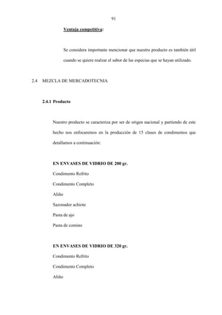91
Ventaja competitiva:
Se considera importante mencionar que nuestro producto es también útil
cuando se quiere realzar el sabor de las especias que se hayan utilizado.
2.4 MEZCLA DE MERCADOTECNIA
2.4.1 Producto
Nuestro producto se caracteriza por ser de origen nacional y partiendo de este
hecho nos enfocaremos en la producción de 15 clases de condimentos que
detallamos a continuación:
EN ENVASES DE VIDRIO DE 200 gr.
Condimento Refrito
Condimento Completo
Aliño
Sazonador achiote
Pasta de ajo
Pasta de comino
EN ENVASES DE VIDRIO DE 320 gr.
Condimento Refrito
Condimento Completo
Aliño
 