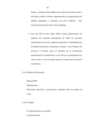 99
fanesca. Además en festividades como Agosto el mes de las artes o
bien hacer eventos en hoteles, supermercados con degustaciones de
platillos preparados y sazonados con estos productos. Este
mercado reacciona muy bien a estas campañas.
• Este año 2010 se han estado dando eventos gastronómicos de
impacto con excelente participación de Chefs de renombre
internacional como local, empresas productoras y distribuidoras de
la industria alimenticia, restaurantes y hoteles. Con el objetivo de
promover a Panamá como el epicentro de la gastronomía
multicultural de Latinoamérica, es por ello que la participación en
estos eventos es una excelente puerta de entrada para productos
ecuatorianos.
2.4.4.2 Medios de Promoción
Material POP.
Degustaciones.
Descuentos especiales y promociones especiales para los puntos de
venta.
2.4.4.3 Eslogan
Un sabor gourmet en su comida.
La sazón del chef
 