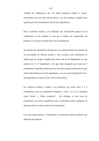 103
variedad de condimentos, que van desde productos simples o "puros"
(constituidos por una sola materia prima o un solo producto vegetal) hasta
aquellos que están formados por más de diez ingredientes.
Para el presente estudio, se ha realizado una clasificación general de los
condimentos en dos sentidos: el uno por el número de componentes del
producto y el otro por el estado físico de su presentación.
Así mismo para identificar la producción y en especial facilitar los cálculos de
las necesidades de materias primas y otros insumos, esta clasificación se
efectúa para tres grupos: aquellos que tienen más de 10 ingredientes, los que
cuentan con 5 a 9 ingredientes y los que están integrados por menos de 5
componentes, debiendo aclararse que en este último grupo predominan los que
están conformados por un solo ingrediente, o a la vez existe el predominio de 1
solo ingrediente, es decir de 75% a 80 % del producto.
Las empresas tienden a señalar a los productos que tienen entre 3 y 6
componentes como un condimento completo, y estos a su vez se clasifican
como "aliños" y "aliños completos". Sin embargo, se dan casos de
condimentos con menos ingredientes que se denominan aliños completos, al
igual que otros con mayor número de componentes.
Con estas observaciones, a continuación, se identifican quince productos que
elaborará esta empresa:
 