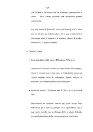 125
con claridad en los estantes de las despensas, supermercados y
tiendas. Estas fundas contienen una información mínima
indispensable.
Hay otras fundas de polietileno, en las que envasa y sella la funda
con una etiqueta de cartulina gruesa en la que se encuentra la
información sobre la empresa y el producto, número de telefax,
número de RUC, registro sanitario.
b) Especias en pasta
• Frascos de plástico: 220 gramos, 250 gramos, 300 gramos
Las etiquetas, contienen información sobre nombre de la empresa,
marca, el producto que envasa, peso, su composición, número de
registro sanitario, fecha de elaboración; algunas incluyen la
dirección y los números telefónicos en sus etiquetas.
• Fundas de plástico: 220 gramos (casi 1/2 libra) y 454 gramos (1
libra)
Especialmente las empresas grandes que tienen tiempo largo
participando en el mercado, entregan a sus expendedores cajas a
todo color y cómodas para la exhibición de los productos de funda,
provocando la atención de los clientes que visitan esos locales.
 