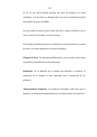 134
El uso de dos tolvas permite procesar dos tipos de productos en forma
simultánea. Las dos tolvas se ubicarán sobre una mesa, de plancha horizontal
seccionada y de acero inoxidable.
La mesa tendrá un desnivel, por el lado más alto se carga el material y por el
otro se controla el envasado y el peso correctos.
El envasado de productos pastosos se efectuará en mayor porcentaje en envases
de vidrio y en menor proporción en envases de plástico.
Chequeo de Peso.- Se efectuará periódicamente y por muestreo, hasta lograr
una perfecta sistematización de las operaciones.
Etiquetado.- Es la adhesión de la etiqueta que identifica el producto; la
confección de la etiqueta es muy importante para la promoción de los
productos.
Almacenamiento Temporal.- Los productos terminados, están listos para su
despacho; se almacenarán temporalmente en un estante similar a los anteriores.
 