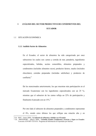 1 ANÁLISIS DEL SECTOR PRODUCTIVO DE CONDIMENTOS DEL
ECUADOR
1.1 SITUACIÓN ECONÓMICA
1.1.1 Análisis Sector de Alimentos
En el Ecuador, el sector de alimentos ha sido categorizado por once
subsectores los cuales son: carnes y comida de mar, panadería, ingredientes
especializados, bebidas, aceites comestibles, alimentos preparados y
condimentos (incluidos alimentos secos), productos lácteos, snacks (incluidos
chocolates), comidas preparadas (incluidas salchichas) y productos de
confitería.4
De los mencionados anteriormente, los que muestran más participación en el
mercado Ecuatoriano son los ingredientes especializados con un 25 %;
mientras que el subsector de las carnes refleja un 22% de participación y
finalmente el pescado con un 13%.5
Por otro lado el subsector de alimentos preparados y condimentos representan
el 8%, siendo estos últimos los que reflejan una rotación alta y en
4
Cfr. INEC. (Junio 2009). La industria de alimentos y bebidas en el Ecuador.
5
Cfr. PROEXPORT. (Marzo 2004). Colombia Estudio Condimentos, Esencias y Sopas en Ecuador.
Convenio ATN/MT-7253-CO. Programa de Información al Exportador por Internet.
 