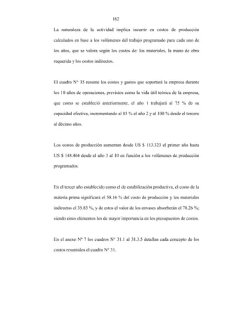 162
La naturaleza de la actividad implica incurrir en costos de producción
calculados en base a los volúmenes del trabajo programado para cada uno de
los años, que se valora según los costos de: los materiales, la mano de obra
requerida y los costos indirectos.
El cuadro N° 35 resume los costos y gastos que soportará la empresa durante
los 10 años de operaciones, previstos como la vida útil teórica de la empresa,
que como se estableció anteriormente, el año 1 trabajará al 75 % de su
capacidad efectiva, incrementando al 85 % el año 2 y al 100 % desde el tercero
al décimo años.
Los costos de producción aumentan desde US $ 113.323 el primer año hasta
US $ 148.464 desde el año 3 al 10 en función a los volúmenes de producción
programados.
En el tercer año establecido como el de estabilización productiva, el costo de la
materia prima significará el 58.16 % del costo de producción y los materiales
indirectos el 35.83 %, y de estos el valor de los envases absorberán el 78.26 %;
siendo estos elementos los de mayor importancia en los presupuestos de costos.
En el anexo Nº 7 los cuadros N° 31.1 al 31.3.5 detallan cada concepto de los
costos resumidos el cuadro N° 31.
 