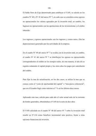 186
El Saldo Neto de Caja determinado para establecer el VAN, se calcula en los
cuadros N° 40 y N° 41 del anexo Nº 7; en cada caso se considera como egresos
no operacionales los valores egresados por la inversión total; en cambio, los
Ingresos no operacionales son las aportaciones de los inversionistas y el crédito
obtenido.
Los ingresos y egresos operacionales son los ingresos y costos netos, (Sin las
depreciaciones) generados por las actividades de la empresa.
En el cuadro N° 40 del anexo Nº 7 se evalúa con la inversión total, en cambio,
el cuadro N° 41 del anexo Nº 7 se distribuyen los egresos no operacionales
correspondientes al crédito en los tiempos reales, de esta manera, el año (0) se
registra solamente el capital propio y los otros años los pagos por cancelación
del crédito.
Para fijar la tasa de actualización, en los dos casos, se utiliza la tasa que se
conoce como el “costo de oportunidad del capital” o “tasa pasiva referencial”,
que en el Ecuador llegó como máximo al 7 % en los últimos doce meses.
Aplicando esta tasa, calcula para cada año el valor actual neto de la corriente
de fondos generados, obteniéndose el VAN de la serie de diez años.
El VAN calculado en el cuadro N° 40 del anexo Nº 7 sobre la inversión total
resultó en 87.116 como beneficio incremental neto positivo, frente a otras
opciones financieras de inversión.
 