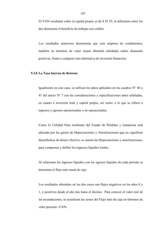 187
El VAN resultante sobre el capital propio es de $ 81.55, la diferencia entre los
dos demuestra el beneficio de trabajar con crédito.
Los resultados anteriores demuestran que esta empresa de condimentos,
también en términos de valor actual obtendrá utilidades reales altamente
positivas, frente a cualquier otra alternativa de inversión financiera.
5.3.8 La Tasa Interna de Retorno
Igualmente en este caso, se utilizan los datos aplicados en los cuadros N° 40 y
41 del anexo Nº 7 con las consideraciones y especificaciones antes señaladas,
en cuanto a inversión total y capital propio, así como, a lo que se refiere a
ingresos y egresos operacionales y no operacionales.
Como la Utilidad Neta resultante del Estado de Pérdidas y Ganancias está
afectada por los gastos de Depreciaciones y Amortizaciones que no significan
desembolsos de dinero efectivo, se suman las Depreciaciones y amortizaciones,
para compensar y definir los ingresos líquidos totales.
Al relacionar los ingresos líquidos con los egresos líquidos de cada período se
determina el flujo neto anual de caja.
Los resultados obtenidos en los dos casos son flujos negativos en los años 0 y
1, y positivos desde el año dos hasta el décimo. Para conocer el valor real de
las recaudaciones, se actualizan las series del Flujo neto de caja en términos de
valor presente -VAN-.
 