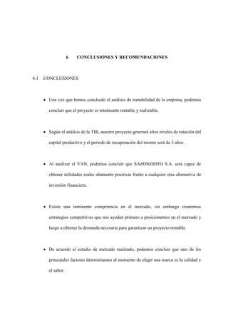 6 CONCLUSIONES Y RECOMENDACIONES
6.1 CONCLUSIONES
• Una vez que hemos concluido el análisis de rentabilidad de la empresa, podemos
concluir que el proyecto es totalmente rentable y realizable.
• Según el análisis de la TIR, nuestro proyecto generará altos niveles de rotación del
capital productivo y el período de recuperación del mismo será de 3 años.
• Al analizar el VAN, podemos concluir que SAZONERITO S.A. será capaz de
obtener utilidades reales altamente positivas frente a cualquier otra alternativa de
inversión financiera.
• Existe una inminente competencia en el mercado, sin embargo crearemos
estrategias competitivas que nos ayuden primero a posicionarnos en el mercado y
luego a obtener la demanda necesaria para garantizar un proyecto rentable.
• De acuerdo al estudio de mercado realizado, podemos concluir que uno de los
principales factores determinantes al momento de elegir una marca es la calidad y
el sabor.
 