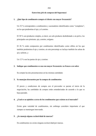 204
Entrevista jefe de compras del Supermaxi
1. ¿Qué tipo de condimento compra el cliente con mayor frecuencia?
Un 32 % corresponden a condimentos y sazonadores identificados como “completos”,
en los que predomina el ajo y el comino.
El 30 % son productos simples, es decir, un solo producto deshidratado o en polvo, los
principales son pimiento, ajo, comino, orégano.
El 26 % están compuestos por condimentos identificados como aliños en los que
también predomina el ajo y comino, en este porcentaje se incluye también las salsas de
ají y achiote, y
Un 12 % son las pastas de ajo y comino.
2. Indique que condimentos se usa con mayor frecuencia: en frasco o en sobre
Se compra las dos presentaciones en las mismas cantidades
3. Se manejan descuentos por la compra de condimentos
El precio y condiciones de compra con el proveedor se pactan al inicio de la
negociación, las cantidades de compra están estandarizadas de acuerdo a lo que se
haya pactado.
4. ¿Cual es su opinión a cerca de los condimentos que existen en el mercado?
Existe gran variedad de condimentos, sin embargo considero importante el que
siempre se mantengan innovando.
5. ¿Se maneja alguna exclusividad de marcas?
En condimentos no existe ninguna exclusividad por marcas.
 