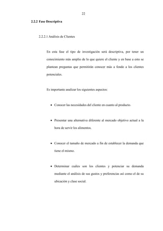 22
2.2.2 Fase Descriptiva
2.2.2.1 Análisis de Clientes
En esta fase el tipo de investigación será descriptiva, por tener un
conocimiento más amplio de lo que quiere el cliente y en base a esto se
plantean preguntas que permitirán conocer más a fondo a los clientes
potenciales.
Es importante analizar los siguientes aspectos:
• Conocer las necesidades del cliente en cuanto al producto.
• Presentar una alternativa diferente al mercado objetivo actual a la
hora de servir los alimentos.
• Conocer el tamaño de mercado a fin de establecer la demanda que
tiene el mismo.
• Determinar cuáles son los clientes y potenciar su demanda
mediante el análisis de sus gustos y preferencias así como el de su
ubicación y clase social.
 