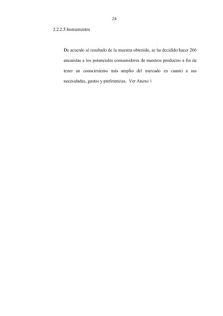 24
2.2.2.3 Instrumentos
De acuerdo al resultado de la muestra obtenido, se ha decidido hacer 266
encuestas a los potenciales consumidores de nuestros productos a fin de
tener un conocimiento más amplio del mercado en cuanto a sus
necesidades, gustos y preferencias. Ver Anexo 1
 