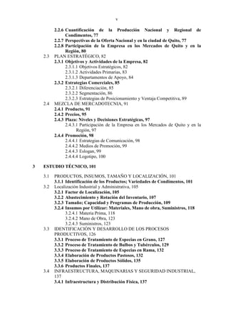 v
2.2.6 Cuantificación de la Producción Nacional y Regional de
Condimentos, 77
2.2.7 Perspectivas de la Oferta Nacional y en la ciudad de Quito, 77
2.2.8 Participación de la Empresa en los Mercados de Quito y en la
Región, 80
2.3 PLAN ESTRATÉGICO, 82
2.3.1 Objetivos y Actividades de la Empresa, 82
2.3.1.1 Objetivos Estratégicos, 82
2.3.1.2 Actividades Primarias, 83
2.3.1.3 Departamentos de Apoyo, 84
2.3.2 Estrategias Comerciales, 85
2.3.2.1 Diferenciación, 85
2.3.2.2 Segmentación, 86
2.3.2.3 Estrategias de Posicionamiento y Ventaja Competitiva, 89
2.4 MEZCLA DE MERCADOTECNIA, 91
2.4.1 Producto, 91
2.4.2 Precios, 95
2.4.3 Plaza: Niveles y Decisiones Estratégicas, 97
2.4.3.1 Participación de la Empresa en los Mercados de Quito y en la
Región, 97
2.4.4 Promoción, 98
2.4.4.1 Estrategias de Comunicación, 98
2.4.4.2 Medios de Promoción, 99
2.4.4.3 Eslogan, 99
2.4.4.4 Logotipo, 100
3 ESTUDIO TÉCNICO, 101
3.1 PRODUCTOS, INSUMOS, TAMAÑO Y LOCALIZACIÓN, 101
3.1.1 Identificación de los Productos; Variedades de Condimentos, 101
3.2 Localización Industrial y Administrativa, 105
3.2.1 Factor de Localización, 105
3.2.2 Abastecimiento y Rotación del Inventario, 107
3.2.3 Tamaño; Capacidad y Programas de Producción, 109
3.2.4 Insumos por Utilizar: Materiales, Mano de obra, Suministros, 118
3.2.4.1 Materia Prima, 118
3.2.4.2 Mano de Obra, 123
3.2.4.3 Suministros, 123
3.3 IDENTIFICACIÓN Y DESARROLLO DE LOS PROCESOS
PRODUCTIVOS, 126
3.3.1 Proceso de Tratamiento de Especias en Grano, 127
3.3.2 Proceso de Tratamiento de Bulbos y Tubérculos, 129
3.3.3 Proceso de Tratamiento de Especias en Rama, 132
3.3.4 Elaboración de Productos Pastosos, 132
3.3.5 Elaboración de Productos Sólidos, 135
3.3.6 Productos Finales, 137
3.4 INFRAESTRUCTURA, MAQUINARIAS Y SEGURIDAD INDUSTRIAL,
137
3.4.1 Infraestructura y Distribución Física, 137
 