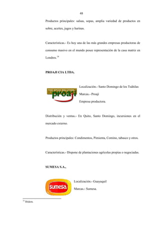 48
Productos principales: salsas, sopas, amplia variedad de productos en
sobre, aceites, jugos y harinas.
Características.- Es hoy una de las más grandes empresas productoras de
consumo masivo en el mundo posee representación de la casa matriz en
Londres.14
PROAJI CIA LTDA.
Localización.- Santo Domingo de los Tsáhilas
Marcas.- Proají
Empresa productora.
Distribución y ventas.- En Quito, Santo Domingo, incursiones en el
mercado externo.
Productos principales: Condimentos, Pimienta, Comino, tabasco y otros.
Características.- Dispone de plantaciones agrícolas propias o negociadas.
SUMESA S.A.,
Localización.- Guayaquil
Marcas.- Sumesa.
14
Ibídem.
 