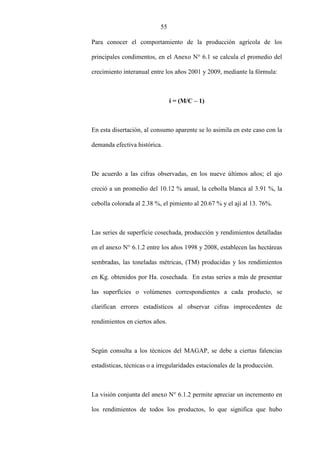 55
Para conocer el comportamiento de la producción agrícola de los
principales condimentos, en el Anexo N° 6.1 se calcula el promedio del
crecimiento interanual entre los años 2001 y 2009, mediante la fórmula:
i = (M/C – 1)
En esta disertación, al consumo aparente se lo asimila en este caso con la
demanda efectiva histórica.
De acuerdo a las cifras observadas, en los nueve últimos años; el ajo
creció a un promedio del 10.12 % anual, la cebolla blanca al 3.91 %, la
cebolla colorada al 2.38 %, el pimiento al 20.67 % y el ají al 13. 76%.
Las series de superficie cosechada, producción y rendimientos detalladas
en el anexo N° 6.1.2 entre los años 1998 y 2008, establecen las hectáreas
sembradas, las toneladas métricas, (TM) producidas y los rendimientos
en Kg. obtenidos por Ha. cosechada. En estas series a más de presentar
las superficies o volúmenes correspondientes a cada producto, se
clarifican errores estadísticos al observar cifras improcedentes de
rendimientos en ciertos años.
Según consulta a los técnicos del MAGAP, se debe a ciertas falencias
estadísticas, técnicas o a irregularidades estacionales de la producción.
La visión conjunta del anexo N° 6.1.2 permite apreciar un incremento en
los rendimientos de todos los productos, lo que significa que hubo
 