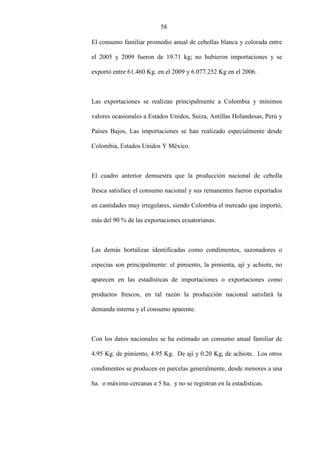 58
El consumo familiar promedio anual de cebollas blanca y colorada entre
el 2005 y 2009 fueron de 19.71 kg; no hubieron importaciones y se
exportó entre 61.460 Kg. en el 2009 y 6.077.252 Kg en el 2006.
Las exportaciones se realizan principalmente a Colombia y mínimos
valores ocasionales a Estados Unidos, Suiza, Antillas Holandesas, Perú y
Países Bajos, Las importaciones se han realizado especialmente desde
Colombia, Estados Unidos Y México.
El cuadro anterior demuestra que la producción nacional de cebolla
fresca satisface el consumo nacional y sus remanentes fueron exportados
en cantidades muy irregulares, siendo Colombia el mercado que importó,
más del 90 % de las exportaciones ecuatorianas.
Las demás hortalizas identificadas como condimentos, sazonadores o
especias son principalmente: el pimiento, la pimienta, ají y achiote, no
aparecen en las estadísticas de importaciones o exportaciones como
productos frescos, en tal razón la producción nacional satisfará la
demanda interna y el consumo aparente.
Con los datos nacionales se ha estimado un consumo anual familiar de
4.95 Kg. de pimiento, 4.95 Kg. De ají y 0.20 Kg, de achiote. Los otros
condimentos se producen en parcelas generalmente, desde menores a una
ha. o máximo cercanas a 5 ha. y no se registran en la estadísticas.
 