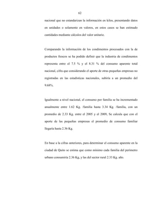 62
nacional que no estandarizan la información en kilos, presentando datos
en unidades o solamente en valores, en estos casos se han estimado
cantidades mediante cálculos del valor unitario.
Comparando la información de los condimentos procesados con la de
productos frescos se ha podido definir que la industria de condimentos
representa entre el 7.5 % y el 8.31 % del consumo aparente total
nacional, cifra que considerando el aporte de otras pequeñas empresas no
registradas en las estadísticas nacionales, subiría a un promedio del
9.68%.
Igualmente a nivel nacional, el consumo por familia se ha incrementado
anualmente entre 1.62 Kg. /familia hasta 3.34 Kg. /familia, con un
promedio de 2.33 Kg. entre el 2005 y el 2009, Se calcula que con el
aporte de las pequeñas empresas el promedio de consumo familiar
llegaría hasta 2.36 Kg.
En base a la cifras anteriores, para determinar el consumo aparente en la
ciudad de Quito se estima que como mínimo cada familia del perímetro
urbano consumiría 2.36 Kg, y las del sector rural 2.33 Kg. año.
 