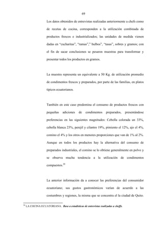 69
Los datos obtenidos de entrevistas realizadas anteriormente a chefs como
de recetas de cocina, corresponden a la utilización combinada de
productos frescos e industrializados; las unidades de medida vienen
dadas en “cucharitas”, “ramas”,” bulbos”, “tasas”, sobres y gramos; con
el fin de sacar conclusiones se pesaron muestras para transformar y
presentar todos los productos en gramos.
La muestra representa un equivalente a 50 Kg. de utilización promedio
de condimentos frescos y preparados, por parte de las familias, en platos
típicos ecuatorianos.
También en este caso predomina el consumo de productos frescos con
pequeñas adiciones de condimentos preparados, presentándose
preferencias en las siguientes magnitudes: Cebolla colorada un 33%,
cebolla blanca 23%, perejil y cilantro 19%, pimiento el 12%, ajo el 4%,
comino el 4% y los otros en menores proporciones que van de 1% al 2%.
Aunque en todos los productos hay la alternativa del consumo de
preparados industriales, el comino se lo obtiene generalmente en polvo y
se observa mucha tendencia a la utilización de condimentos
compuestos.20
La anterior información da a conocer las preferencias del consumidor
ecuatoriano; sus gustos gastronómicos varían de acuerdo a las
costumbres y regiones, la misma que se concentra el la ciudad de Quito.
20
LA COCINA ECUATORIANA. Base a estadísticas de entrevistas realizadas a cheffs.
 