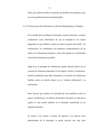 71
factor que también incidirá al momento de distribuir los productos, pero
no en la cuantificación de la demanda global.
2.2.5.5 Proyecciones de la demanda en el Distrito Metropolitano y la Región
En la medida que la población ecuatoriana consume alimentos, consume
condimentos como saborizantes de casi la totalidad de los menús
preparados, lo que también se aplica en todos los países del mundo. En
consecuencia, los condimentos son productos complementarios de las
dietas en la alimentación humana y como tales pueden ser considerados
como bienes de primera necesidad.
Según esto, la demanda de condimentos guarda relación directa con el
consumo de alimentos preparados en los hogares, hoteles o restaurantes.
Siendo la población quien debe alimentarse, el consumo de condimentos
también estará en relación directa con el volumen poblacional y su
crecimiento.
Otros factores que inciden el la demanda de estos productos serán los
gustos o preferencias y los hábitos alimentarios frecuentes en cada país o
región, lo cual resulta implícito en la demanda cuantificada en los
capítulos anteriores.
En cuanto a los niveles o estratos de ingresos y los precios como
determinantes de la demanda, se puede aseverar una muy poca
 