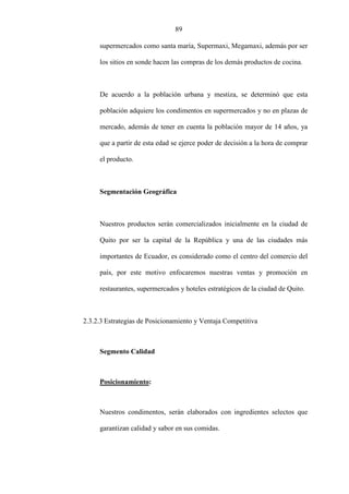 89
supermercados como santa maría, Supermaxi, Megamaxi, además por ser
los sitios en sonde hacen las compras de los demás productos de cocina.
De acuerdo a la población urbana y mestiza, se determinó que esta
población adquiere los condimentos en supermercados y no en plazas de
mercado, además de tener en cuenta la población mayor de 14 años, ya
que a partir de esta edad se ejerce poder de decisión a la hora de comprar
el producto.
Segmentación Geográfica
Nuestros productos serán comercializados inicialmente en la ciudad de
Quito por ser la capital de la República y una de las ciudades más
importantes de Ecuador, es considerado como el centro del comercio del
país, por este motivo enfocaremos nuestras ventas y promoción en
restaurantes, supermercados y hoteles estratégicos de la ciudad de Quito.
2.3.2.3 Estrategias de Posicionamiento y Ventaja Competitiva
Segmento Calidad
Posicionamiento:
Nuestros condimentos, serán elaborados con ingredientes selectos que
garantizan calidad y sabor en sus comidas.
 