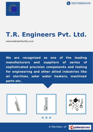 08376806449
A Member of
T.R. Engineers Pvt. Ltd.
www.toolroomfacility.co.in
We are recognized as one of the leading
manufacturers and suppliers of series of
sophisticated precision components and tooling
for engineering and other allied industries like
air sterilizer, solar water heaters, machined
parts etc.
 