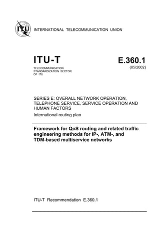 INTERNATIONAL TELECOMMUNICATION UNION
ITU-T E.360.1
TELECOMMUNICATION
STANDARDIZATION SECTOR
OF ITU
(05/2002)
SERIES E: OVERALL NETWORK OPERATION,
TELEPHONE SERVICE, SERVICE OPERATION AND
HUMAN FACTORS
International routing plan
Framework for QoS routing and related traffic
engineering methods for IP-, ATM-, and
TDM-based multiservice networks
ITU-T Recommendation E.360.1
 